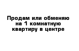 Продам или обменяю на 1 комнатную квартиру в центре